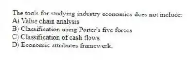 The tools for studying industry economics does not include:
A) Value chain analysis
B) Classification using Porter's five forces
C) Classification of cash flows
D) Economic attributes framework.