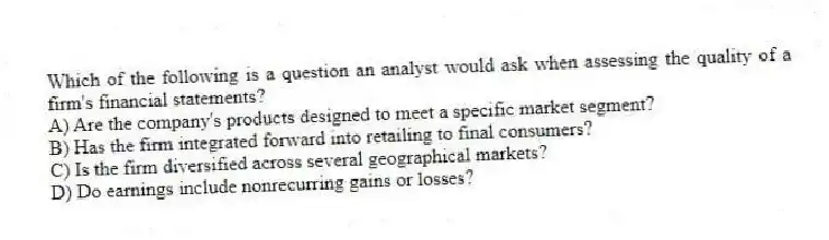 Which of the following is a question an analyst would ask when assessing the quality of a firm's financial statements?
A) Are the company's products designed to meet a specific market segment?
B) Has the firm integrated forward into retailing to final consumers?
C) Is the firm diversified across several geographical markets?
D) Do earnings include nonrecurring gains or losses?