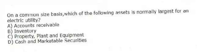On a common size basis,which of the following assets is normally largest for an electric utility?
A) Accounts receivable
B) Inventory
C) Property, Plant and Equipment
D) Cash and Marketable Securities