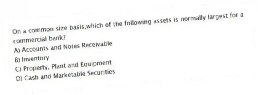 On a common size basis,which of the following assets is normally largest for a commercial bank?
A) Accounts and Notes Receivable
B) Inventory
C) Property, Plant and Equipment
D) Cash and Marketable Securities
