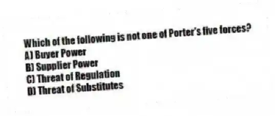 Which of the following is not one of Porter's five forces?
A) Buyer Power
B) Supplier Power
C) Threat of Regulation
D) Threat of Substitutes