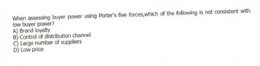 When assessing buyer power using Porter's five forces,which of the following is not consistent with low buyer power?
A) Brand loyalty
B) Control of distribution channel
C) Large number of suppliers
D) Low price
