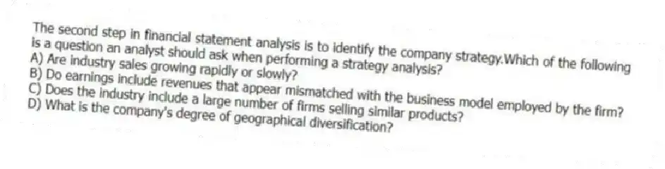 The second step in financial statement analysis is to identify the company strategy.Which of the following is a question an analyst should ask when performing a strategy analysis?
A) Are industry sales growing rapidly or slowly?
B) Do earnings include revenues that appear mismatched with the business model employed by the firm?
C) Does the industry include a large number of firms selling similar products?
D) What is the company's degree of geographical diversification?