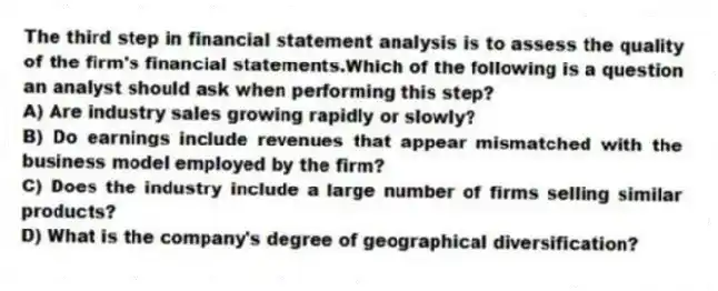 The third step in financial statement analysis is to assess the quality of the firm's financial statements.Which of the following is a question an analyst should ask when performing this step?
A) Are industry sales growing rapidly or slowly?
B) Do earnings include revenues that appear mismatched with the business model employed by the firm?
C) Does the industry include a large number of firms selling similar products?
D) What is the company's degree of geographical diversification?