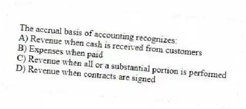 The accrual basis of accounting recognizes:
A) Revenue when cash is received from customers
B) Expenses when paid
C) Revenue when all or a substantial portion is performed
D) Revenue when contracts are signed