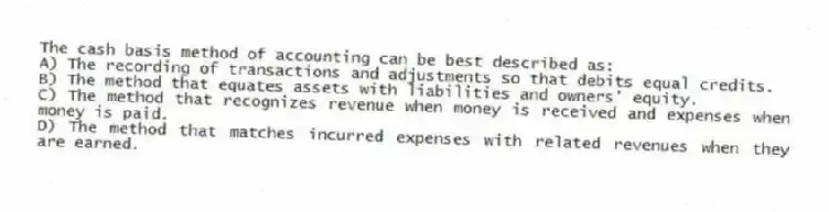 The cash basis method of accounting can be best described as:
A) The recording of transactions and adjustments so that debits equal credits.
B) The method that equates assets with liabilities and owners' equity.
C) The method that recognizes revenue when money is received and expenses when money is paid.
D) The method that matches incurred expenses with related revenues when they are earned.