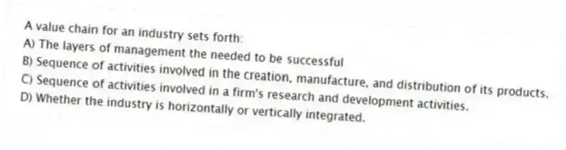 A value chain for an industry sets forth:
A) The layers of management the needed to be successful
B) Sequence of activities involved in the creation, manufacture, and distribution of its products.
C) Sequence of activities involved in a firm's research and development activities.
D) Whether the industry is horizontally or vertically integrated.