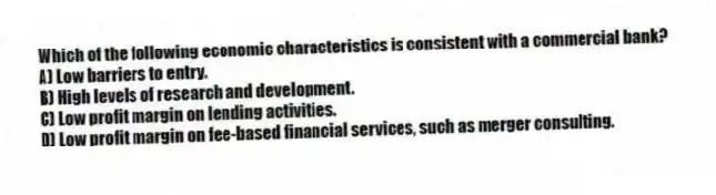 Which of the following economic characteristics is consistent with a commercial bank?
A) Low barriers to entry.
B) High levels of research and development.
C) Low profit margin on lending activities.
D) Low profit margin on fee-based financial services, such as merger consulting.
