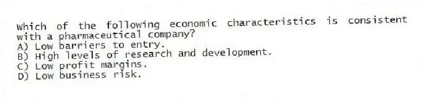 Which of the following economic characteristics is consistent with a pharmaceutical company?
A) Low barriers to entry.
B) High levels of research and development.
C) Low profit margins.
D) Low business risk.
