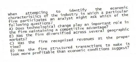 When attempting to identify the economic characteristics of the industry in which a particular firm participates an analyst might ask which of the following questions?
A) Does technological change play an important role in the firm maintaining a competitive advantage?
B) Has the firm diversified across several geographic markets?
C) Has the firm recognized revenues at the proper time?
D) Has the firm structured transactions to make it look more profitable than economic conditions suggest?