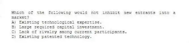 Which of the following would not inhibit new entrants into a market?
A) Existing technological expertise.
B) Large required capital investment.
C) Lack of rivalry among current participants.
D) Existing patented technology.