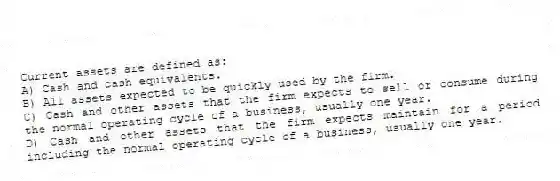 Current assets are defined as:
A) Cash and cash equivalents.
B) All assets expected to be quickly used by the firm.
C) Cash and other assets that the firm expects to sell or consume during the normal operating cycle of a business, usually one year.
D) Cash and other assets that the firm expects maintain for a period including the normal operating cycle of a business, usually one year.