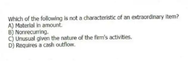 Which of the following is not a characteristic of an extraordinary item?
A) Material in amount.
B) Nonrecurring.
C) Unusual given the nature of the firm's activities.
D) Requires a cash outflow.