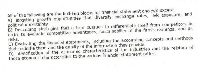 All of the following are the building blocks for financial statement analysis except:
A) Targeting growth opportunities that diversify exchange rates, risk exposure, and political uncertainty.
B) Describing strategies that a firm pursues to differentiate itself from competitors in order to evaluate competitive advantages, sustainability of the firm's earnings, and its risks.
C) Evaluating the financial statements, including the accounting concepts and methods that underlie them and the quality of the information they provide.
D) Identification of the economic characteristics of the industries and the relation of those economic characteristics to the various financial statement ratios.
