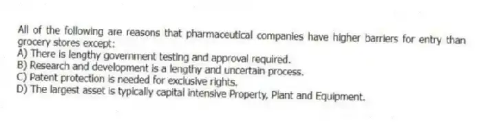 All of the following are reasons that pharmaceutical companies have higher barriers for entry than grocery stores except:
A) There is lengthy government testing and approval required.
B) Research and development is a lengthy and uncertain process.
C) Patent protection is needed for exclusive rights.
D) The largest asset is typically capital intensive Property, Plant and Equipment.