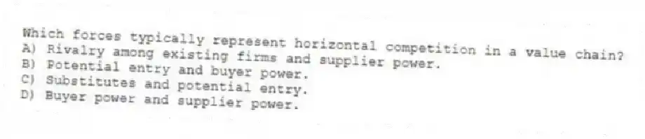 Which forces typically represent horizontal competition in a value chain?
A) Rivalry among existing firms and supplier power.
B) Potential entry and buyer power.
C) Substitutes and potential entry.
D) Buyer power and supplier power.