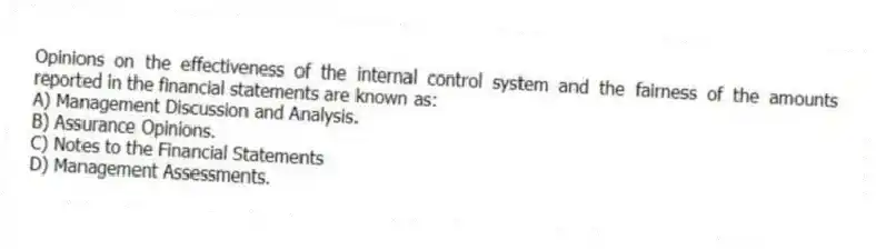 Opinions on the effectiveness of the internal control system and the fairness of the amounts reported in the financial statements are known as:
A) Management Discussion and Analysis.
B) Assurance Opinions.
C) Notes to the Financial Statements
D) Management Assessments.