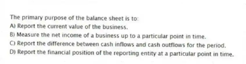 The primary purpose of the balance sheet is to: 
A) Report the current value of the business.
B) Measure the net income of a business up to a particular point in time.
C) Report the difference between cash inflows and cash outflows for the period.
D) Report the financial position of the reporting entity at a particular point in time.