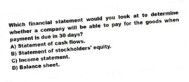 Which financial statement would you look at to determine whether a company will be able to pay for the goods when payment is due in 30 days? 
A) Statement of cash flows.
B) Statement of stockholders' equity.
C) Income statement.
D) Balance sheet.