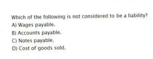 Which of the following is not considered to be a liability?
A) Wages payable.
B) Accounts payable.
C) Notes payable.
D) Cost of goods sold.