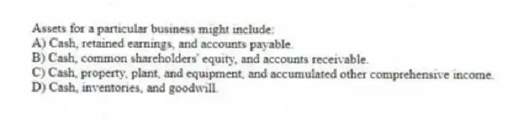 Assets for a particular business might include:
A) Cash, retained earnings, and accounts payable.
B) Cash, common shareholders' equity, and accounts receivable.
C) Cash, property, plant, and equipment, and accumulated other comprehensive income.
D) Cash, inventories, and goodwill.