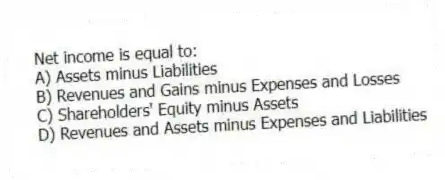 Net income is equal to:
A) Assets minus Liabilities
B) Revenues and Gains minus Expenses and Losses
C) Shareholders' Equity minus Assets
D) Revenues and Assets minus Expenses and Liabilities