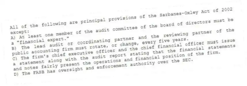 All of the following are principal provisions of the Sarbanes-Oxley Act of 2002 except:
A) At least one member of the audit committee of the board of directors must be a "financial expert."
B) The lead audit or coordinating partner and the reviewing partner of the public accounting firm must rotate, or change, every five years.
C) The firm's chief executive officer and the chief financial officer must issue a statement along with the audit report stating that the financial statements and notes fairly present the operations and financial position of the firm.
D) The FASB has oversight and enforcement authority over the SEC.