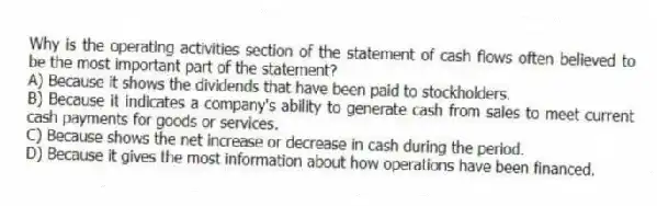 Why is the operating activities section of the statement of cash flows often believed to be the most important part of the statement?
A) Because it shows the dividends that have been paid to stockholders.
B) Because it indicates a company's ability to generate cash from sales to meet current cash payments for goods or services.
C) Because shows the net increase or decrease in cash during the period.
D) Because it gives the most information about how operations have been financed.