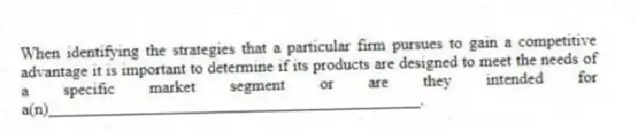 When identifying the strategies that a particular firm pursues to gain a competitive advantage it is important to determine if its products are designed to meet the needs of a specific market segment or are they intended for a(n)_____________________________________________.
