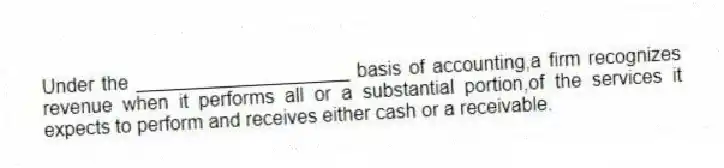 Under the ____________________ basis of accounting,a firm recognizes revenue when it performs all or a substantial portion,of the services it expects to perform and receives either cash or a receivable.