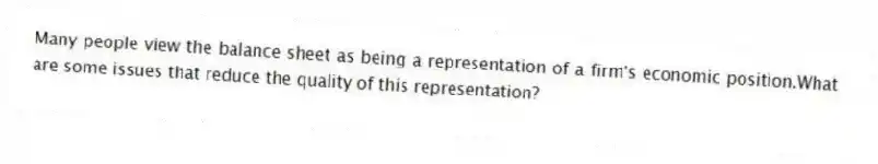 Many people view the balance sheet as being a representation of a firm's economic position.What are some issues that reduce the quality of this representation?