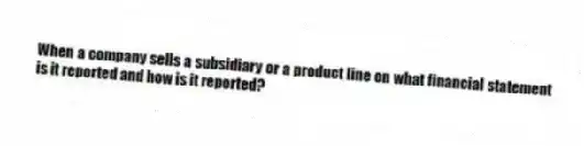 When a company sells a subsidiary or a product line on what financial statement is it reported and how is it reported?