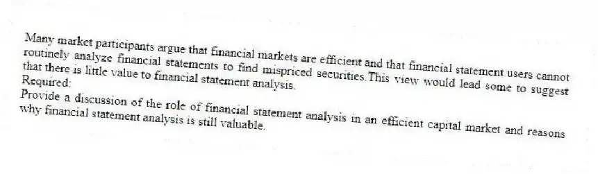 Many market participants argue that financial markets are efficient and that financial statement users cannot routinely analyze financial statements to find mispriced securities.This view would lead some to suggest that there is little value to financial statement analysis.
Required:
Provide a discussion of the role of financial statement analysis in an efficient capital market and reasons why financial statement analysis is still valuable.