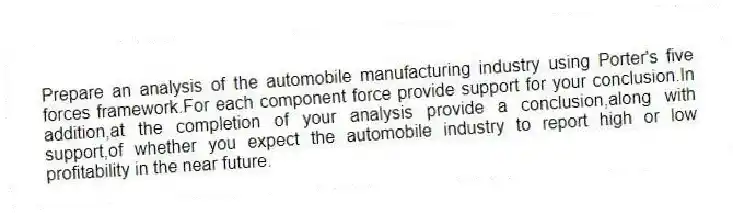 Prepare an analysis of the automobile manufacturing industry using Porter's five forces framework.For each component force provide support for your conclusion.In addition,at the completion of your analysis provide a conclusion,along with support,of whether you expect the automobile industry to report high or low profitability in the near future.