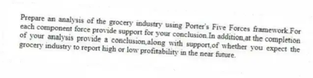 Prepare an analysis of the grocery industry using Porter's Five Forces framework.For each component force provide support for your conclusion.In addition,at the completion of your analysis provide a conclusion,along with support,of whether you expect the grocery industry to report high or low profitability in the near future.