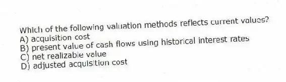 Which of the following valuation methods reflects current values?
A) acquisition cost
B) present value of cash flows using historical interest rates
C) net realizable value
D) adjusted acquisition cost
