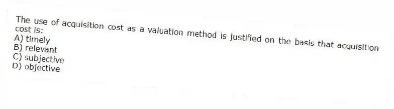 The use of acquisition cost as a valuation method is justified on the basis that acquisition cost is:
A) timely
B) relevant
C) subjective
D) objective