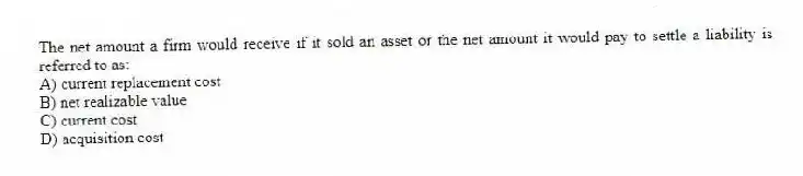The net amount a firm would receive if it sold an asset or the net amount it would pay to settle a liability is referred to as:
A) current replacement cost
B) net realizable value
C) current cost
D) acquisition cost