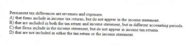Permanent tax differences are revenues and expenses:
A) that firms include in income tax returns, but do not appear in the income statement.
B) that are included in both the tax return and income statement, but in different accounting periods.
C) that firms include in the income statement, but do not appear in income tax returns.
D) that are not included in either the tax return or the income statement.