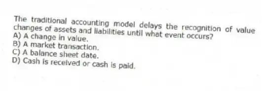 The traditional accounting model delays the recognition of value changes of assets and liabilities until what event occurs?
A) A change in value.
B) A market transaction.
C) A balance sheet date.
D) Cash is received or cash is paid.