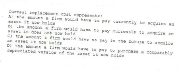 Current replacement cost represents:
A) the amount a firm would have to pay currently to acquire an asset it now holds
B) the amount a firm would have to pay currently to acquire an asset it does not now hold
C) the amount a firm would have to pay in the future to acquire an asset it now holds
D) the amount a firm would have to pay to purchase a comparably depreciated version of the asset it now holds