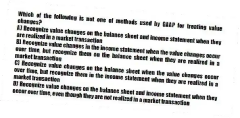Which of the following is not one of methods used by GAAP for treating value changes?
A) Recognize value changes on the balance sheet and income statement when they are realized in a market transaction
B) Recognize value changes in the income statement when the value changes occur over time, but recognize them on the balance sheet when they are realized in a market transaction
C) Recognize value changes on the balance sheet when the value changes occur over time, but recognize them in the income statement when they are realized in a market transaction
D) Recognize value changes on the balance sheet and income statement when they occur over time, even though they are not realized in a market transaction