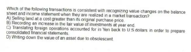Which of the following transactions is consistent with recognizing value changes on the balance sheet and income statement when they are realized in a market transaction?
A) Selling land at a cost greater than its original purchase price.
B) Recording an increase in the fair value of investments at year end.
C) Translating foreign operations accounted for in Yen back to U.S.dollars in order to prepare consolidated financial statements.
D) Writing down the value of an asset due to obsolescent.