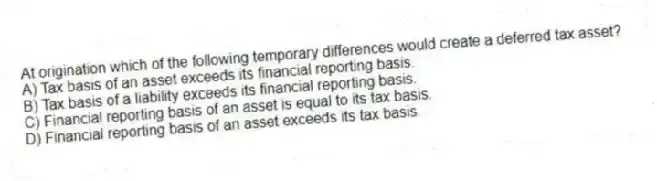 At origination which of the following temporary differences would create a deferred tax asset?
A) Tax basis of an asset exceeds its financial reporting basis.
B) Tax basis of a liability exceeds its financial reporting basis.
C) Financial reporting basis of an asset is equal to its tax basis.
D) Financial reporting basis of an asset exceeds its tax basis.