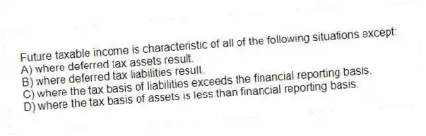Future taxable income is characteristic of all of the following situations except:
A) where deferred tax assets result.
B) where deferred tax liabilities result.
C) where the tax basis of liabilities exceeds the financial reporting basis.
D) where the tax basis of assets is less than financial reporting basis.