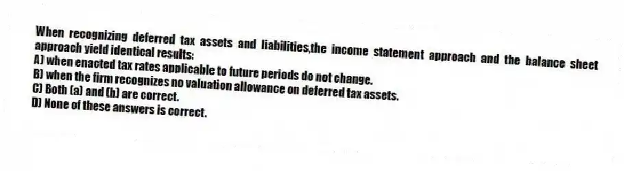 When recognizing deferred tax assets and liabilities,the income statement approach and the balance sheet approach yield identical results:
A) when enacted tax rates applicable to future periods do not change.
B) when the firm recognizes no valuation allowance on deferred tax assets.
C) Both (a) and (b) are correct.
D) None of these answers is correct.