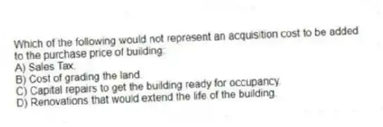 Which of the following would not represent an acquisition cost to be added to the purchase price of building:
A) Sales Tax.
B) Cost of grading the land.
C) Capital repairs to get the building ready for occupancy.
D) Renovations that would extend the life of the building.