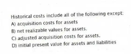 Historical costs include all of the following except:
A) acquisition costs for assets
B) net realizable values for assets.
C) adjusted acquisition costs for assets.
D) initial present value for assets and liabilities