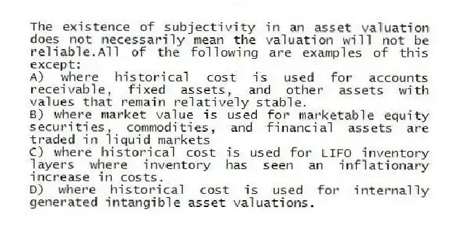 The existence of subjectivity in an asset valuation does not necessarily mean the valuation will not be reliable.All of the following are examples of this except:
A) where historical cost is used for accounts receivable, fixed assets, and other assets with values that remain relatively stable.
B) where market value is used for marketable equity securities, commodities, and financial assets are traded in liquid markets
C) where historical cost is used for LIFO inventory layers where inventory has seen an inflationary increase in costs.
D) where historical cost is used for internally generated intangible asset valuations.