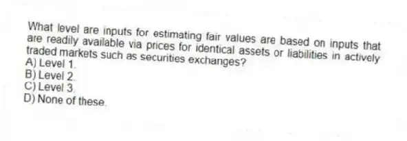 What level are inputs for estimating fair values are based on inputs that are readily available via prices for identical assets or liabilities in actively traded markets such as securities exchanges?
A) Level 1.
B) Level 2.
C) Level 3.
D) None of these.